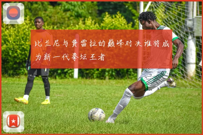 比兰尼与费雷拉的巅峰对决谁将成为新一代拳坛王者