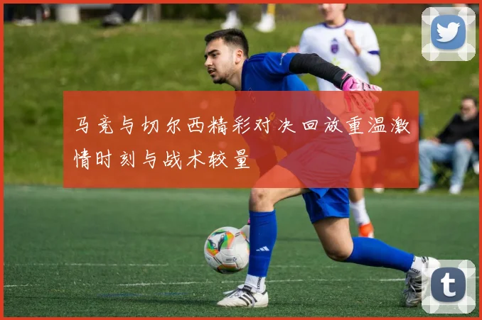 马竞与切尔西精彩对决回放重温激情时刻与战术较量