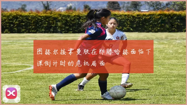 图赫尔接掌曼联在即滕哈赫面临下课倒计时的危机局面