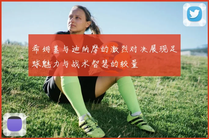 希姆基与迪纳摩的激烈对决展现足球魅力与战术智慧的较量