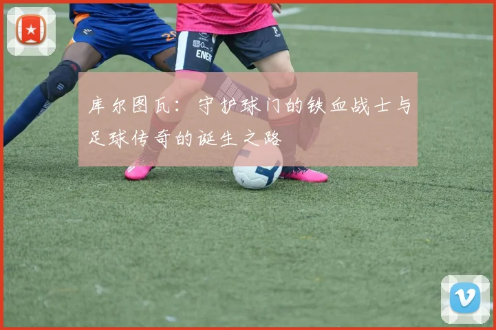 库尔图瓦：守护球门的铁血战士与足球传奇的诞生之路