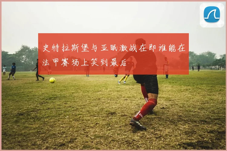 史特拉斯堡与亚眠激战在即谁能在法甲赛场上笑到最后
