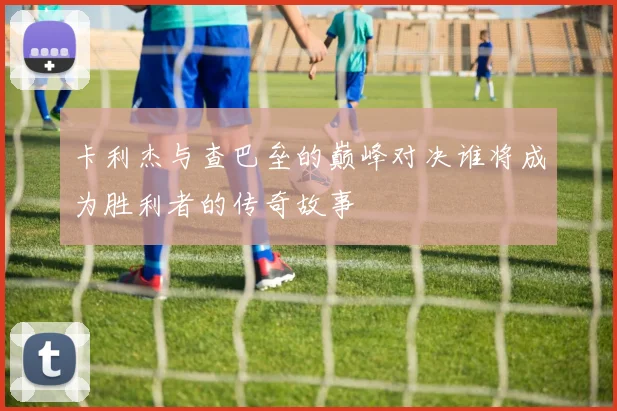 卡利杰与查巴垒的巅峰对决谁将成为胜利者的传奇故事